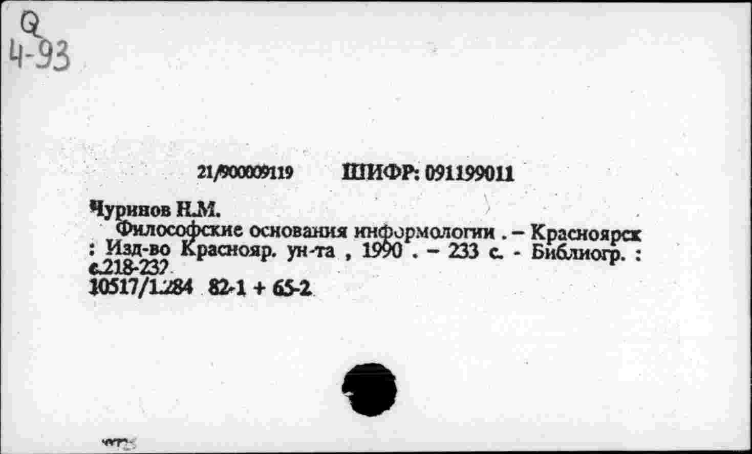 ﻿21^00009119 ШИФР: 091199011
Чуринов ИМ.	1
Философские основания информологии . - Красноярск : Изд-во Краснояр. ун-та , 1990 . - 233 а - Библиогр. :
»517/1284 82-1 + 65-2